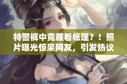 特警褲中竟藏著帳篷？！照片曝光驚呆網(wǎng)友，引發(fā)熱議