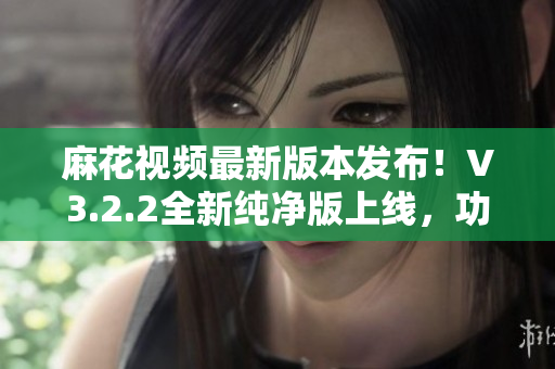 麻花視頻最新版本發(fā)布！V3.2.2全新純凈版上線，功能升級，體驗更流暢