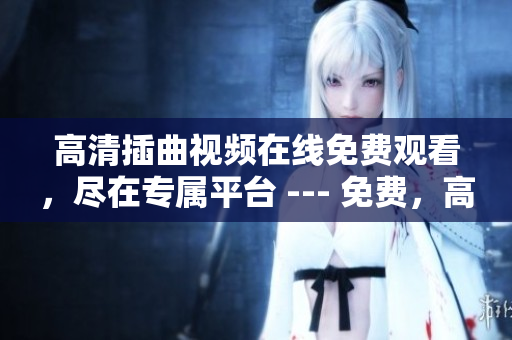 高清插曲視頻在線免費觀看，盡在專屬平臺 --- 免費，高清，極致體驗