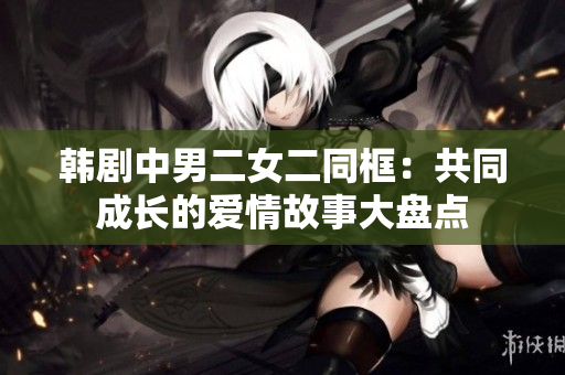 韓劇中男二女二同框：共同成長的愛情故事大盤點