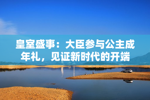 皇室盛事：大臣參與公主成年禮，見證新時(shí)代的開端