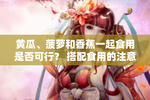 黃瓜、菠蘿和香蕉一起食用是否可行？ 搭配食用的注意事項(xiàng)分享