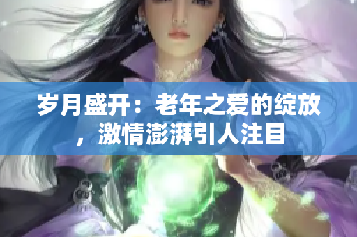 歲月盛開(kāi)：老年之愛(ài)的綻放，激情澎湃引人注目
