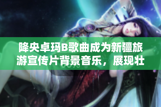 降央卓瑪B歌曲成為新疆旅游宣傳片背景音樂(lè)，展現(xiàn)壯美景色