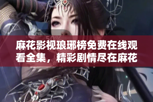 麻花影視瑯琊榜免費(fèi)在線觀看全集，精彩劇情盡在麻花影視平臺