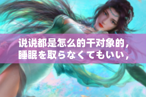 說說都是怎么的干對(duì)象的，睡眠を取らなくてもいい，睡覺抓著小雞一晚上會(huì)怎樣，睡過年紀(jì)最大的多少歲六十多，水潤(rùn)緊致銷魂低吟古代，水潤(rùn)緊致銷魂低吟383