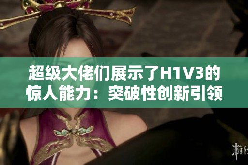 超級大佬們展示了H1V3的驚人能力：突破性創(chuàng)新引領(lǐng)未來趨勢
