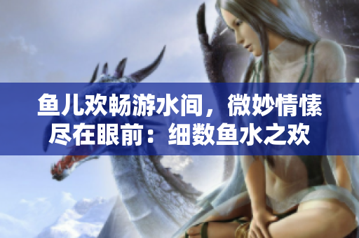 魚兒歡暢游水間，微妙情愫盡在眼前：細數(shù)魚水之歡