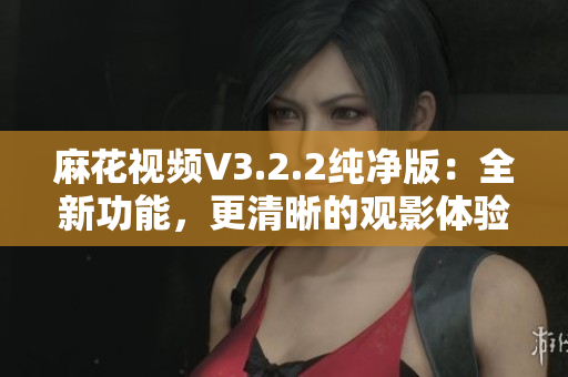 麻花視頻V3.2.2純凈版：全新功能，更清晰的觀影體驗