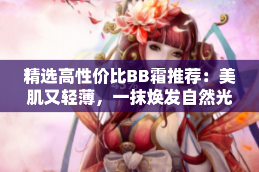 精選高性價(jià)比BB霜推薦：美肌又輕薄，一抹煥發(fā)自然光采