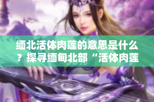 緬北活體肉蓮的意思是什么？探尋緬甸北部“活體肉蓮”背后的故事及象征意義