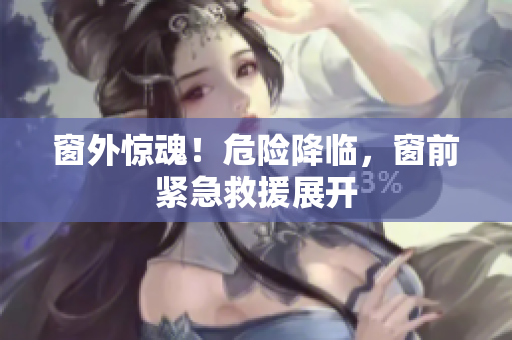 窗外驚魂！危險(xiǎn)降臨，窗前緊急救援展開(kāi)