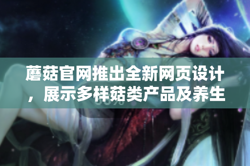 蘑菇官網(wǎng)推出全新網(wǎng)頁設(shè)計，展示多樣菇類產(chǎn)品及養(yǎng)生知識