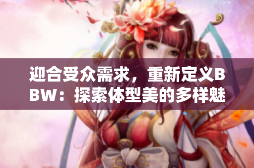 迎合受眾需求，重新定義BBW：探索體型美的多樣魅力