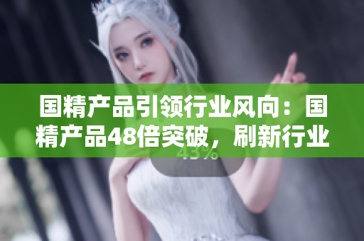 國精產(chǎn)品引領(lǐng)行業(yè)風(fēng)向：國精產(chǎn)品48倍突破，刷新行業(yè)標(biāo)桿