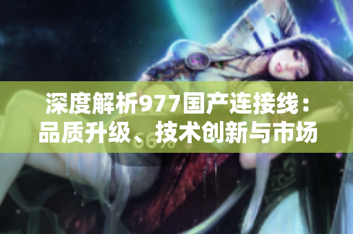 深度解析977國產(chǎn)連接線：品質(zhì)升級、技術(shù)創(chuàng)新與市場競爭