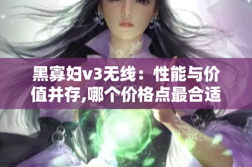 黑寡婦v3無(wú)線：性能與價(jià)值并存,哪個(gè)價(jià)格點(diǎn)最合適？