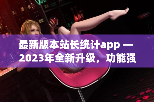 最新版本站長統(tǒng)計app — 2023年全新升級，功能強大，用戶體驗再升級