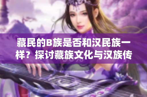 藏民的B族是否和漢民族一樣？探討藏族文化與漢族傳統(tǒng)之異同
