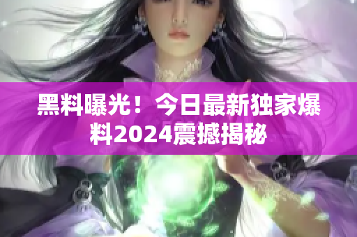 黑料曝光！今日最新獨(dú)家爆料2024震撼揭秘