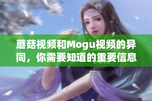 蘑菇視頻和Mogu視頻的異同，你需要知道的重要信息
