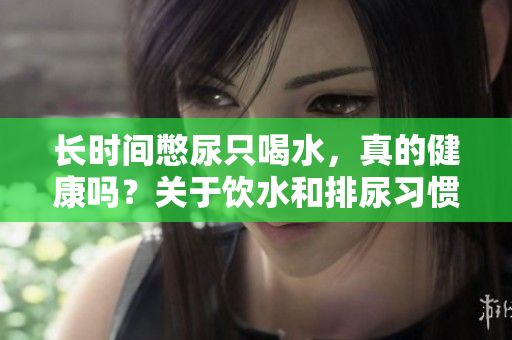 長時(shí)間憋尿只喝水，真的健康嗎？關(guān)于飲水和排尿習(xí)慣的正確認(rèn)識與建議