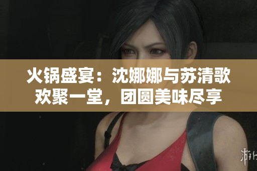 火鍋盛宴：沈娜娜與蘇清歌歡聚一堂，團(tuán)圓美味盡享