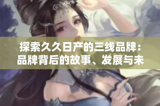 探索久久日產(chǎn)的三線品牌：品牌背后的故事、發(fā)展與未來(lái)展望