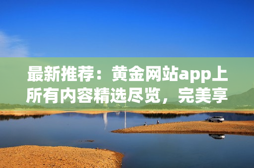 最新推薦：黃金網(wǎng)站app上所有內(nèi)容精選盡覽，完美享受數(shù)碼黃金影音！