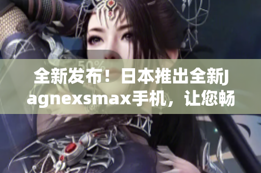 全新發(fā)布！日本推出全新Jagnexsmax手機，讓您暢享卓越性能與精湛設(shè)計