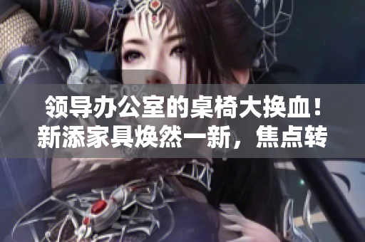 領(lǐng)導(dǎo)辦公室的桌椅大換血！新添家具煥然一新，焦點(diǎn)轉(zhuǎn)向舒適與時尚