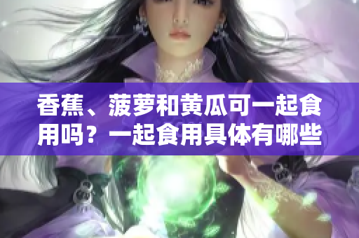 香蕉、菠蘿和黃瓜可一起食用嗎？一起食用具體有哪些好處？