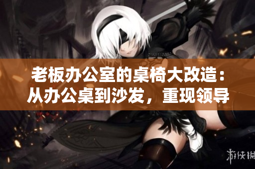 老板辦公室的桌椅大改造：從辦公桌到沙發(fā)，重現(xiàn)領(lǐng)導(dǎo)空間的風(fēng)采