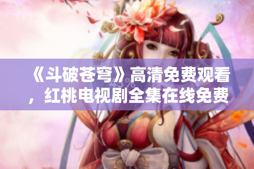 《斗破蒼穹》高清免費(fèi)觀看，紅桃電視劇全集在線免費(fèi)播放，精彩內(nèi)容盡在紅桃平臺(tái)