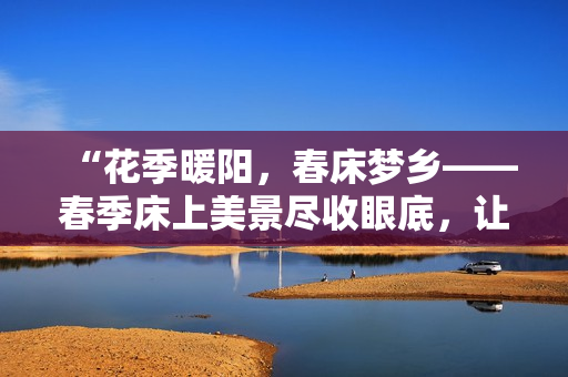 “花季暖陽(yáng)，春床夢(mèng)鄉(xiāng)——春季床上美景盡收眼底，讓心靈悠然蕩漾！”