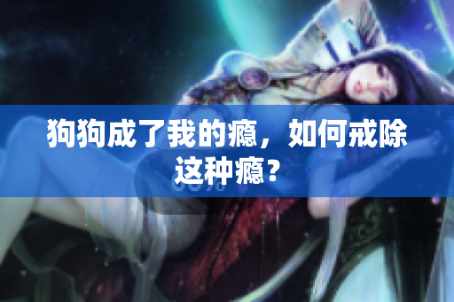 狗狗成了我的癮，如何戒除這種癮？