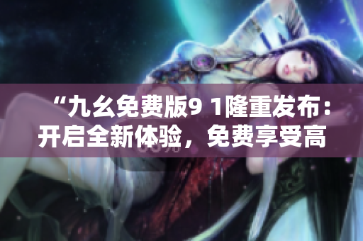 “九幺免費(fèi)版9 1隆重發(fā)布：開(kāi)啟全新體驗(yàn)，免費(fèi)享受高質(zhì)量服務(wù)”