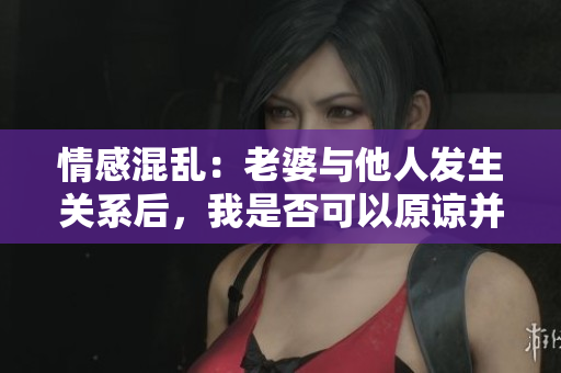 情感混亂：老婆與他人發(fā)生關(guān)系后，我是否可以原諒并繼續(xù)關(guān)系？
