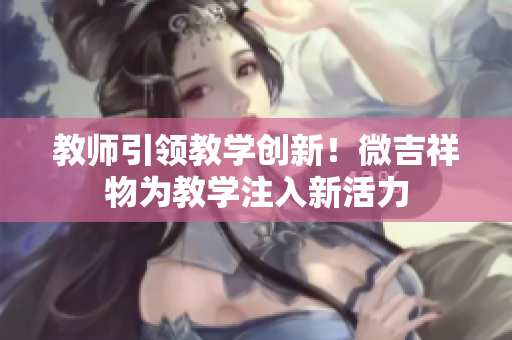 教師引領(lǐng)教學(xué)創(chuàng)新！微吉祥物為教學(xué)注入新活力
