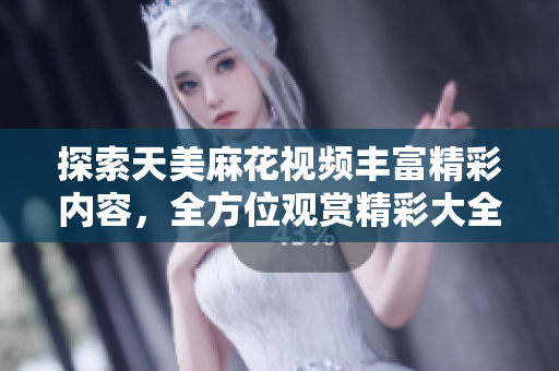 探索天美麻花視頻豐富精彩內(nèi)容，全方位觀賞精彩大全