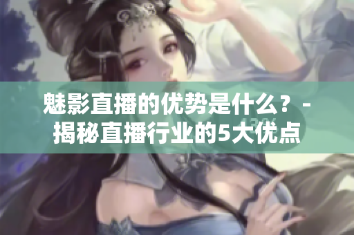 魅影直播的優(yōu)勢是什么？-揭秘直播行業(yè)的5大優(yōu)點