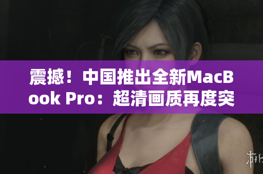 震撼！中國推出全新MacBook Pro：超清畫質再度突破！
