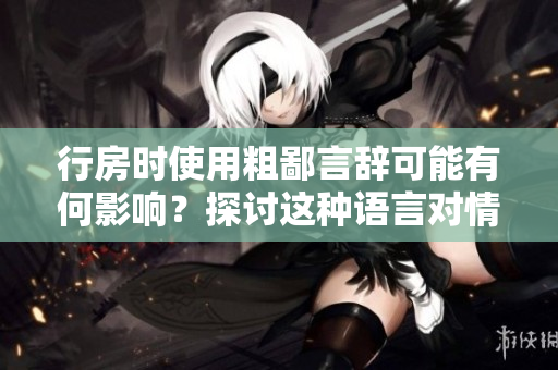 行房時(shí)使用粗鄙言辭可能有何影響？探討這種語言對情感和關(guān)系的影響。