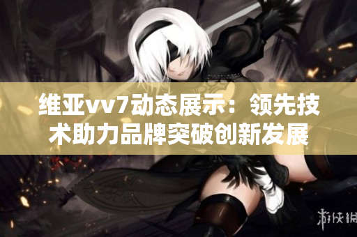 維亞vv7動(dòng)態(tài)展示：領(lǐng)先技術(shù)助力品牌突破創(chuàng)新發(fā)展