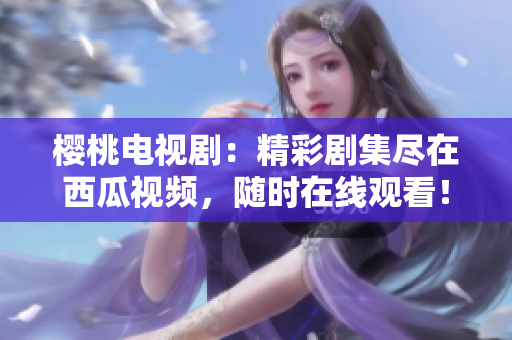 櫻桃電視?。壕蕜〖M在西瓜視頻，隨時在線觀看！