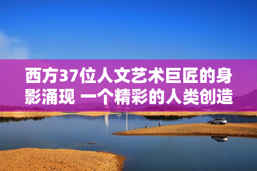 西方37位人文藝術巨匠的身影涌現 一個精彩的人類創(chuàng)造力展覽
