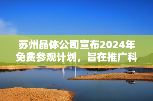 蘇州晶體公司宣布2024年免費參觀計劃，旨在推廣科技創(chuàng)新及晶體技術