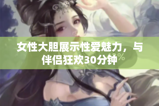 女性大膽展示性愛魅力，與伴侶狂歡30分鐘
