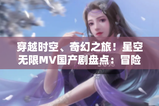 穿越時(shí)空、奇幻之旅！星空無限MV國產(chǎn)劇盤點(diǎn)：冒險(xiǎn)、愛情與未知的探索