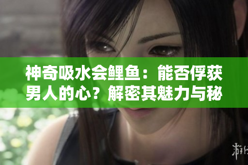 神奇吸水會鯉魚：能否俘獲男人的心？解密其魅力與秘密